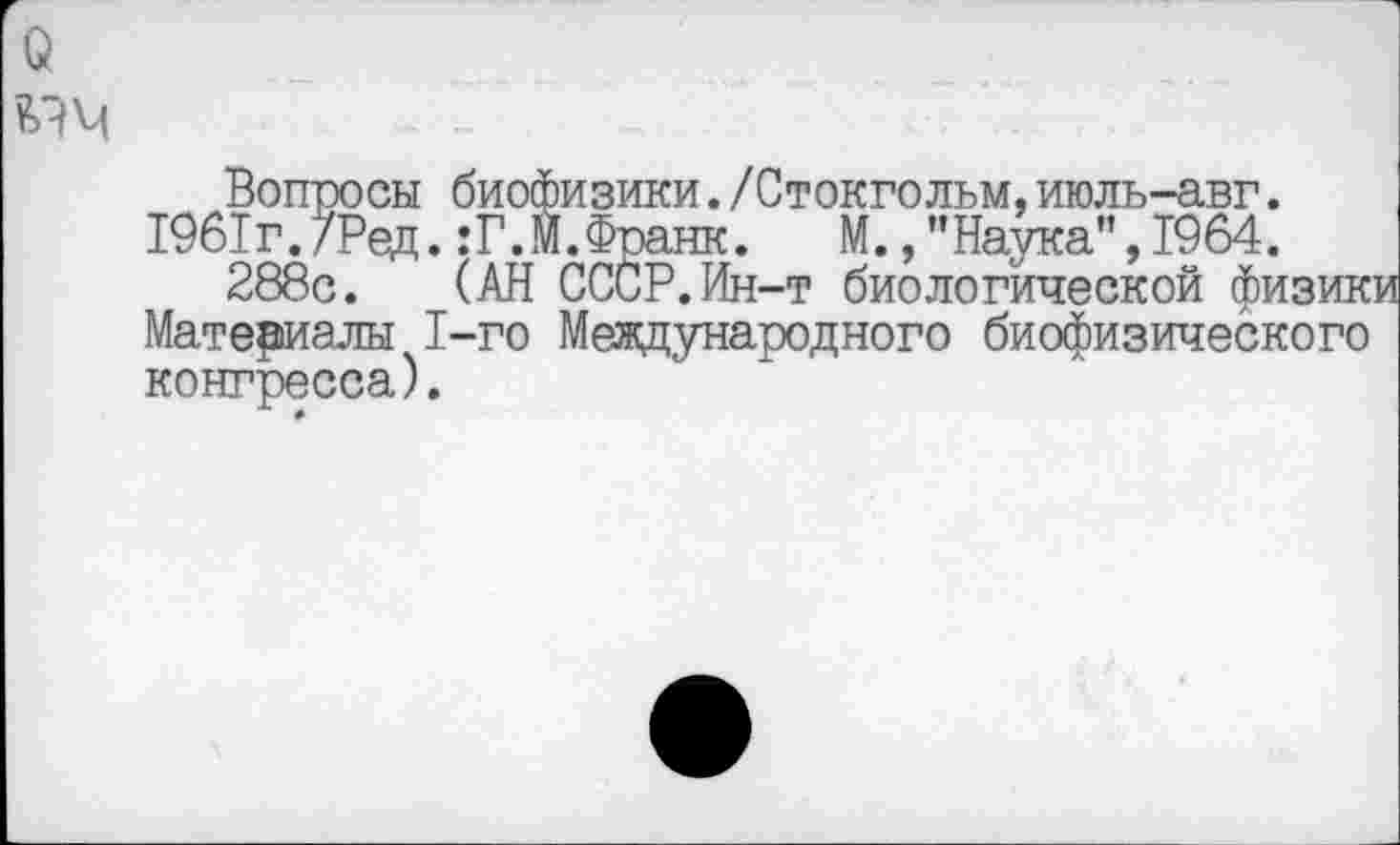 ﻿
Вопросы биофизики./Стокгольм,июль-авг.
1961г./Ред.:Г.М.Франк. М.,’’Наука", 1964.
288с. (АН СССР.Ин-т биологической физик Материалы 1-го Международного биофизического конгресса).